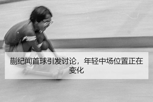 蒯纪闻首球引发讨论，年轻中场位置正在变化